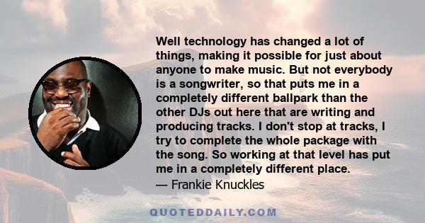 Well technology has changed a lot of things, making it possible for just about anyone to make music. But not everybody is a songwriter, so that puts me in a completely different ballpark than the other DJs out here that