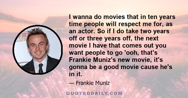 I wanna do movies that in ten years time people will respect me for, as an actor. So if I do take two years off or three years off, the next movie I have that comes out you want people to go 'ooh, that's Frankie Muniz's