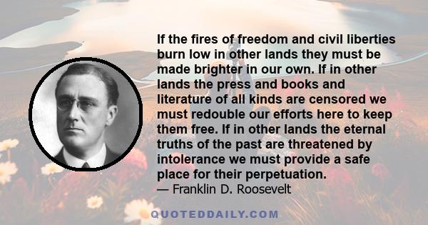 If the fires of freedom and civil liberties burn low in other lands they must be made brighter in our own. If in other lands the press and books and literature of all kinds are censored we must redouble our efforts here