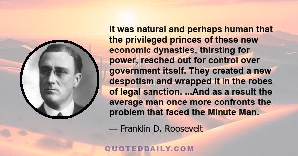 It was natural and perhaps human that the privileged princes of these new economic dynasties, thirsting for power, reached out for control over government itself. They created a new despotism and wrapped it in the robes