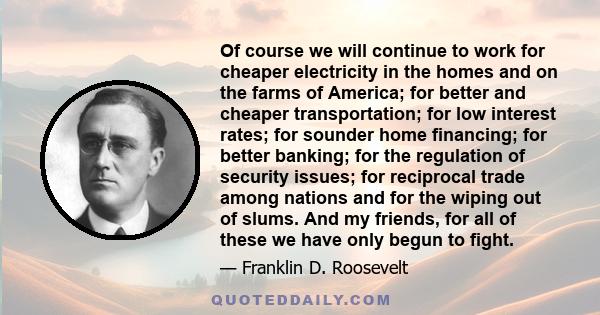 Of course we will continue to work for cheaper electricity in the homes and on the farms of America; for better and cheaper transportation; for low interest rates; for sounder home financing; for better banking; for the