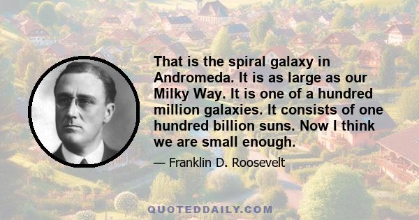 That is the spiral galaxy in Andromeda. It is as large as our Milky Way. It is one of a hundred million galaxies. It consists of one hundred billion suns. Now I think we are small enough.