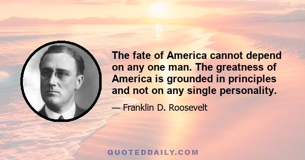 The fate of America cannot depend on any one man. The greatness of America is grounded in principles and not on any single personality.