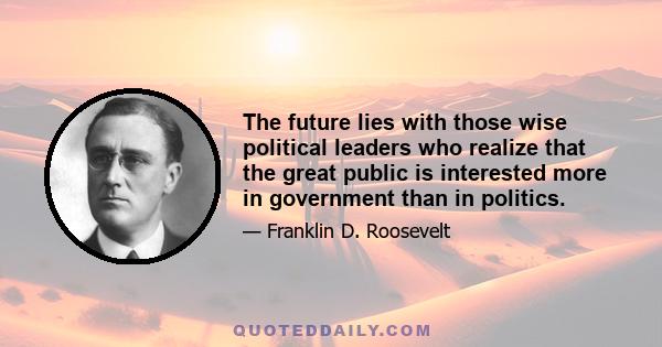 The future lies with those wise political leaders who realize that the great public is interested more in government than in politics.
