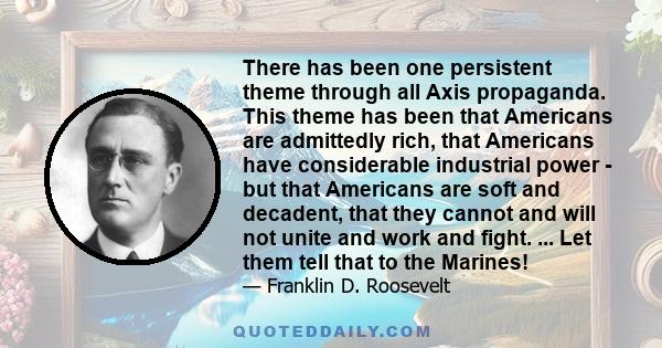 There has been one persistent theme through all Axis propaganda. This theme has been that Americans are admittedly rich, that Americans have considerable industrial power - but that Americans are soft and decadent, that