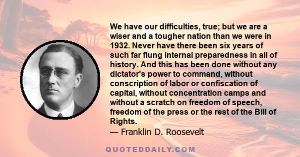 We have our difficulties, true; but we are a wiser and a tougher nation than we were in 1932. Never have there been six years of such far flung internal preparedness in all of history. And this has been done without any