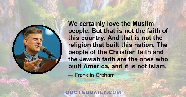 We certainly love the Muslim people. But that is not the faith of this country. And that is not the religion that built this nation. The people of the Christian faith and the Jewish faith are the ones who built America,