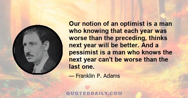 Our notion of an optimist is a man who knowing that each year was worse than the preceding, thinks next year will be better. And a pessimist is a man who knows the next year can't be worse than the last one.