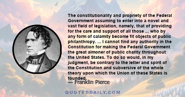 The constitutionality and propriety of the Federal Government assuming to enter into a novel and vast field of legislation, namely, that of providing for the care and support of all those ... who by any form of calamity