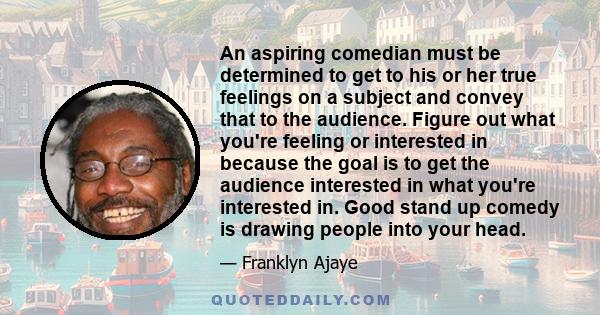An aspiring comedian must be determined to get to his or her true feelings on a subject and convey that to the audience. Figure out what you're feeling or interested in because the goal is to get the audience interested