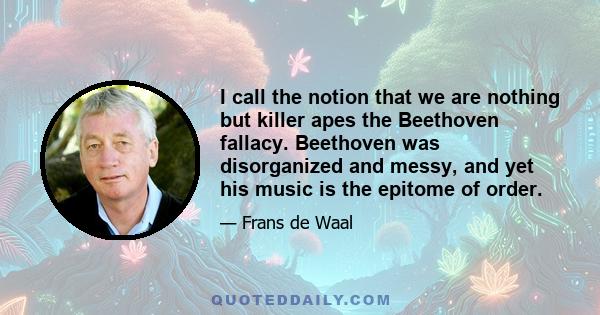 I call the notion that we are nothing but killer apes the Beethoven fallacy. Beethoven was disorganized and messy, and yet his music is the epitome of order.