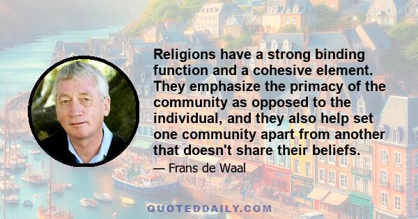 Religions have a strong binding function and a cohesive element. They emphasize the primacy of the community as opposed to the individual, and they also help set one community apart from another that doesn't share their