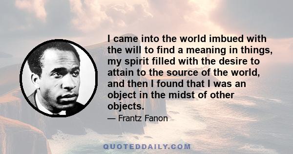 I came into the world imbued with the will to find a meaning in things, my spirit filled with the desire to attain to the source of the world, and then I found that I was an object in the midst of other objects.
