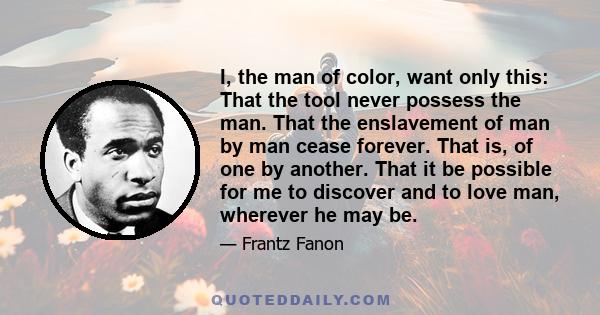 I, the man of color, want only this: That the tool never possess the man. That the enslavement of man by man cease forever. That is, of one by another. That it be possible for me to discover and to love man, wherever he