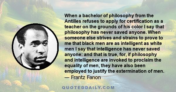 When a bachelor of philosophy from the Antilles refuses to apply for certification as a teacher on the grounds of his color I say that philosophy has never saved anyone. When someone else strives and strains to prove to