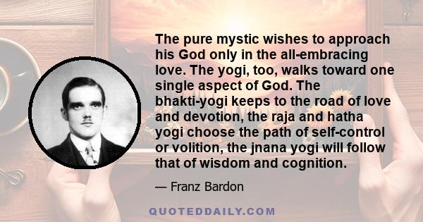 The pure mystic wishes to approach his God only in the all-embracing love. The yogi, too, walks toward one single aspect of God. The bhakti-yogi keeps to the road of love and devotion, the raja and hatha yogi choose the