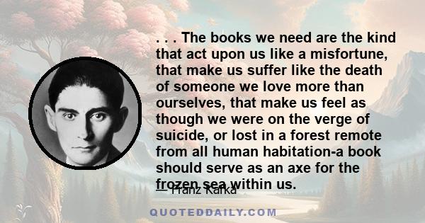 . . . The books we need are the kind that act upon us like a misfortune, that make us suffer like the death of someone we love more than ourselves, that make us feel as though we were on the verge of suicide, or lost in