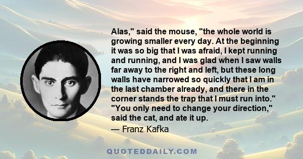 Alas, said the mouse, the whole world is growing smaller every day. At the beginning it was so big that I was afraid, I kept running and running, and I was glad when I saw walls far away to the right and left, but these