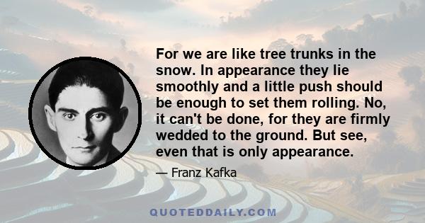 For we are like tree trunks in the snow. In appearance they lie smoothly and a little push should be enough to set them rolling. No, it can't be done, for they are firmly wedded to the ground. But see, even that is only