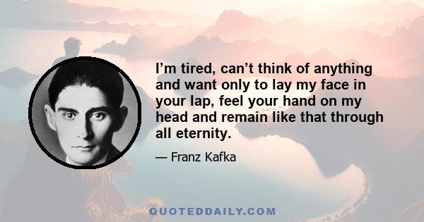 I’m tired, can’t think of anything and want only to lay my face in your lap, feel your hand on my head and remain like that through all eternity.