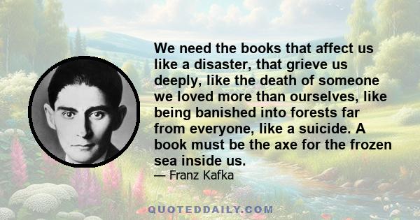 We need the books that affect us like a disaster, that grieve us deeply, like the death of someone we loved more than ourselves, like being banished into forests far from everyone, like a suicide. A book must be the axe