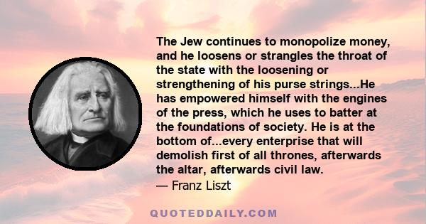 The Jew continues to monopolize money, and he loosens or strangles the throat of the state with the loosening or strengthening of his purse strings...He has empowered himself with the engines of the press, which he uses