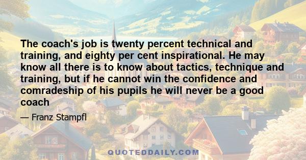 The coach's job is twenty percent technical and training, and eighty per cent inspirational. He may know all there is to know about tactics, technique and training, but if he cannot win the confidence and comradeship of