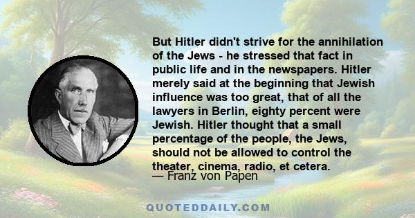 But Hitler didn't strive for the annihilation of the Jews - he stressed that fact in public life and in the newspapers. Hitler merely said at the beginning that Jewish influence was too great, that of all the lawyers in