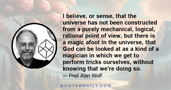 I believe, or sense, that the universe has not been constructed from a purely mechanical, logical, rational point of view, but there is a magic afoot in the universe, that God can be looked at as a kind of a magician in