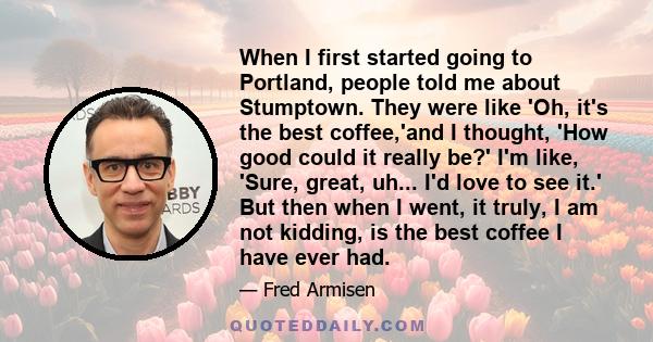 When I first started going to Portland, people told me about Stumptown. They were like 'Oh, it's the best coffee,'and I thought, 'How good could it really be?' I'm like, 'Sure, great, uh... I'd love to see it.' But then