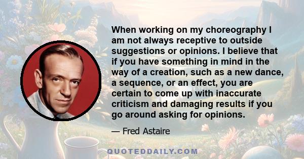 When working on my choreography I am not always receptive to outside suggestions or opinions. I believe that if you have something in mind in the way of a creation, such as a new dance, a sequence, or an effect, you are