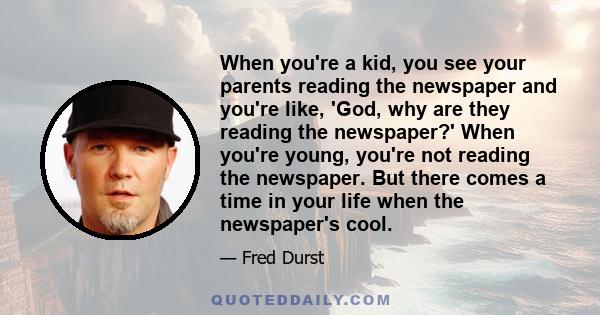 When you're a kid, you see your parents reading the newspaper and you're like, 'God, why are they reading the newspaper?' When you're young, you're not reading the newspaper. But there comes a time in your life when the