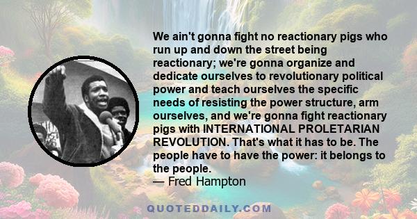 We ain't gonna fight no reactionary pigs who run up and down the street being reactionary; we're gonna organize and dedicate ourselves to revolutionary political power and teach ourselves the specific needs of resisting