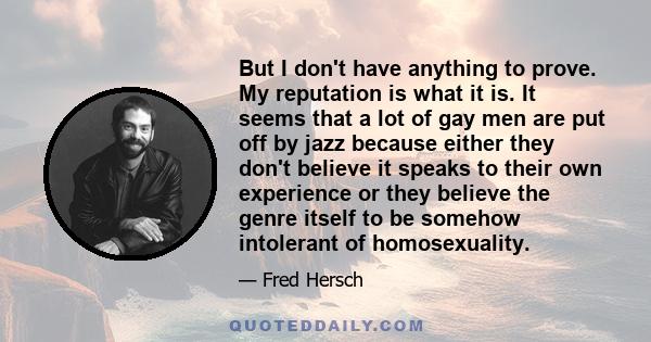 But I don't have anything to prove. My reputation is what it is. It seems that a lot of gay men are put off by jazz because either they don't believe it speaks to their own experience or they believe the genre itself to