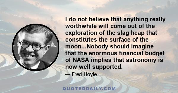 I do not believe that anything really worthwhile will come out of the exploration of the slag heap that constitutes the surface of the moon...Nobody should imagine that the enormous financial budget of NASA implies that
