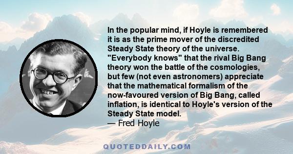 In the popular mind, if Hoyle is remembered it is as the prime mover of the discredited Steady State theory of the universe. Everybody knows that the rival Big Bang theory won the battle of the cosmologies, but few (not