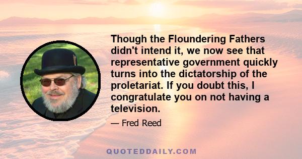 Though the Floundering Fathers didn't intend it, we now see that representative government quickly turns into the dictatorship of the proletariat. If you doubt this, I congratulate you on not having a television.