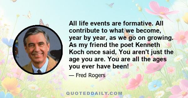 All life events are formative. All contribute to what we become, year by year, as we go on growing. As my friend the poet Kenneth Koch once said, You aren't just the age you are. You are all the ages you ever have been!