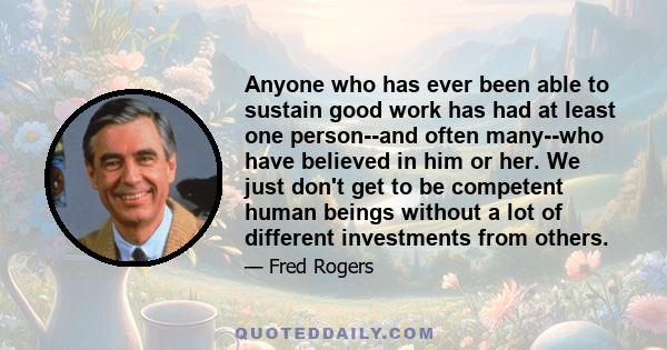 Anyone who has ever been able to sustain good work has had at least one person--and often many--who have believed in him or her. We just don't get to be competent human beings without a lot of different investments from