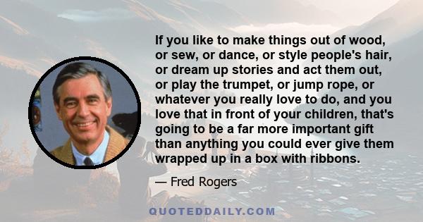 If you like to make things out of wood, or sew, or dance, or style people's hair, or dream up stories and act them out, or play the trumpet, or jump rope, or whatever you really love to do, and you love that in front of