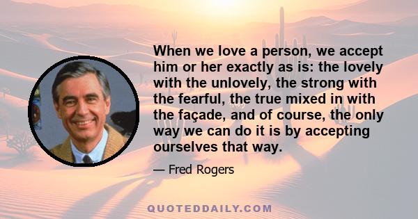 When we love a person, we accept him or her exactly as is: the lovely with the unlovely, the strong with the fearful, the true mixed in with the façade, and of course, the only way we can do it is by accepting ourselves