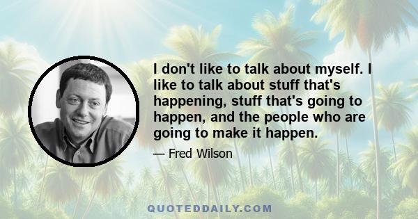 I don't like to talk about myself. I like to talk about stuff that's happening, stuff that's going to happen, and the people who are going to make it happen.