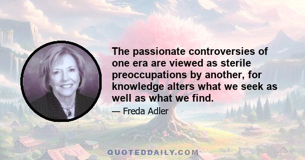 The passionate controversies of one era are viewed as sterile preoccupations by another, for knowledge alters what we seek as well as what we find.