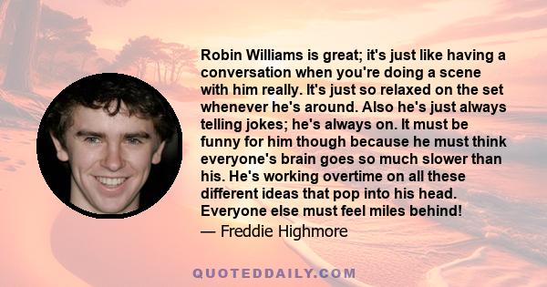 Robin Williams is great; it's just like having a conversation when you're doing a scene with him really. It's just so relaxed on the set whenever he's around. Also he's just always telling jokes; he's always on. It must