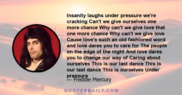 Insanity laughs under pressure we're cracking Can't we give ourselves one more chance Why can't we give love that one more chance Why can't we give love Cause love's such an old fashioned word and love dares you to care