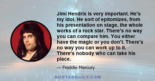 Jimi Hendrix is very important. He's my idol. He sort of epitomizes, from his presentation on stage, the whole works of a rock star. There's no way you can compare him. You either have the magic or you don't. There's no