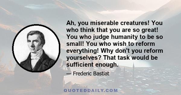 Ah, you miserable creatures! You who think that you are so great! You who judge humanity to be so small! You who wish to reform everything! Why don't you reform yourselves? That task would be sufficient enough.