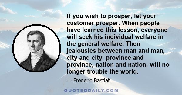 If you wish to prosper, let your customer prosper. When people have learned this lesson, everyone will seek his individual welfare in the general welfare. Then jealousies between man and man, city and city, province and