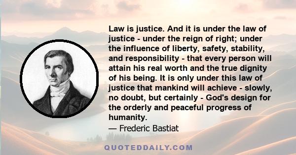 Law is justice. And it is under the law of justice - under the reign of right; under the influence of liberty, safety, stability, and responsibility - that every person will attain his real worth and the true dignity of