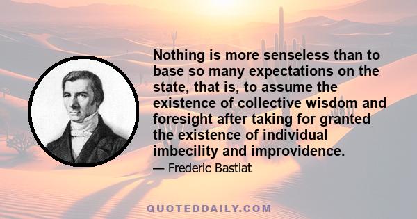 Nothing is more senseless than to base so many expectations on the state, that is, to assume the existence of collective wisdom and foresight after taking for granted the existence of individual imbecility and